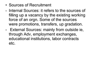 Sources of Recruitment Internal Sources: it refers to the sources of filling up a vacancy by the existing working force of an orgn. Some of the sources were promotions, transfers, up gradation. External Sources: mainly from outside ie, through Adv, employment exchanges, educational institutions, labor contracts etc.  