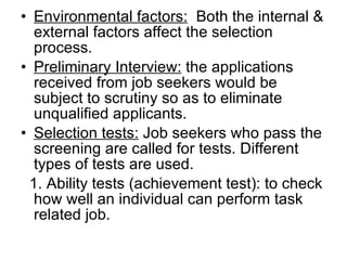 Environmental factors:   Both the internal & external factors affect the selection process. Preliminary Interview:  the applications received from job seekers would be subject to scrutiny so as to eliminate unqualified applicants. Selection tests:  Job seekers who pass the screening are called for tests. Different types of tests are used. 1. Ability tests (achievement test): to check how well an individual can perform task related job. 