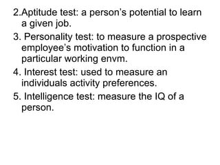 2.Aptitude test: a person’s potential to learn a given job. 3. Personality test: to measure a prospective employee’s motivation to function in a particular working envm. 4. Interest test: used to measure an individuals activity preferences. 5. Intelligence test: measure the IQ of a person. 