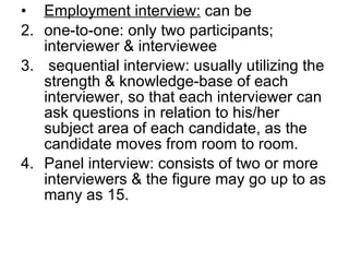Employment interview:  can be  one-to-one: only two participants; interviewer & interviewee sequential interview: usually utilizing the strength & knowledge-base of each interviewer, so that each interviewer can  ask questions in relation to his/her subject area of each candidate, as the candidate moves from room to room. Panel interview: consists of two or more interviewers & the figure may go up to as many as 15.  