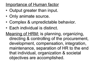 Importance of Human factor Output greater than input. Only animate source. Complex & unpredictable behavior. Each individual is distinct. Meaning of HRM:  is planning, organizing, directing & controlling of the procurement, development, compensation, integration, maintenance, separation of HR to the end that individual, organization & societal objectives are accomplished.  