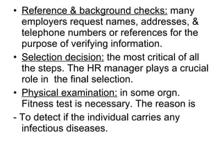 Reference & background checks:  many employers request names, addresses, & telephone numbers or references for the purpose of verifying information. Selection decision:  the most critical of all the steps. The HR manager plays a crucial role in  the final selection. Physical examination:  in some orgn. Fitness test is necessary. The reason is - To detect if the individual carries any infectious diseases.  