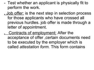 Test whether an applicant is physically fit to perform the work. .  Job offer:  is the next step in selection process for those applicants who have crossed all previous hurdles. job offer is made through a letter of appointment. .   Contracts of employment:  After the acceptance of offer ,certain documents need to be executed by the employer which is called  attestation form.  This form contains  