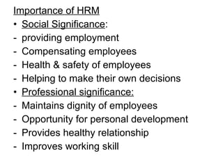 Importance of HRM Social Significance : providing employment Compensating employees Health & safety of employees Helping to make their own decisions Professional significance: Maintains dignity of employees Opportunity for personal development  Provides healthy relationship Improves working skill  