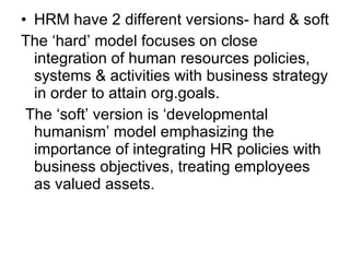 HRM have 2 different versions- hard & soft The ‘hard’ model focuses on close integration of human resources policies, systems & activities with business strategy in order to attain org.goals. The ‘soft’ version is ‘developmental humanism’ model emphasizing the importance of integrating HR policies with business objectives, treating employees as valued assets. 