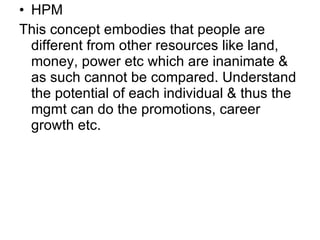 HPM This concept embodies that people are different from other resources like land, money, power etc which are inanimate & as such cannot be compared. Understand the potential of each individual & thus the mgmt can do the promotions, career growth etc. 