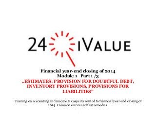 .
Financial year-end closing of 2014
Module 1 Part 1 /3
„ESTIMATES: PROVISION FOR DOUBTFUL DEBT,
INVENTORY PROVISIONS, PROVISIONS FOR
LIABILITIES”
Training on accounting and income tax aspects related to financial year-end closing of
2014. Common errors and fast remedies.
 