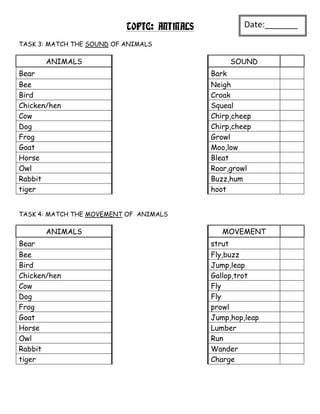 TOPIC: ANIMALS            Date:_______
                                                     _
TASK 3: MATCH THE SOUND OF ANIMALS

       ANIMALS                                     SOUND
Bear                                        Bark
Bee                                         Neigh
Bird                                        Croak
Chicken/hen                                 Squeal
Cow                                         Chirp,cheep
Dog                                         Chirp,cheep
Frog                                        Growl
Goat                                        Moo,low
Horse                                       Bleat
Owl                                         Roar,growl
Rabbit                                      Buzz,hum
tiger                                       hoot


TASK 4: MATCH THE MOVEMENT OF ANIMALS

       ANIMALS                                 MOVEMENT
Bear                                        strut
Bee                                         Fly,buzz
Bird                                        Jump,leap
Chicken/hen                                 Gallop,trot
Cow                                         Fly
Dog                                         Fly
Frog                                        prowl
Goat                                        Jump,hop,leap
Horse                                       Lumber
Owl                                         Run
Rabbit                                      Wander
tiger                                       Charge
 