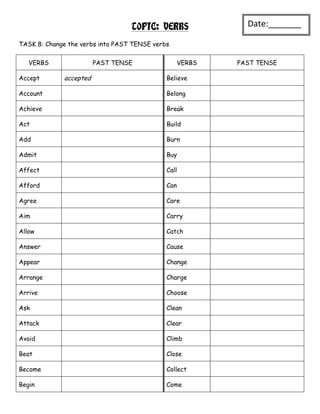 TOPIC: VERBS               Date:_______
                                                             _
TASK 8: Change the verbs into PAST TENSE verbs

   VERBS                PAST TENSE                 VERBS   PAST TENSE

Accept       accepted                        Believe

Account                                      Belong

Achieve                                      Break

Act                                          Build

Add                                          Burn

Admit                                        Buy

Affect                                       Call

Afford                                       Can

Agree                                        Care

Aim                                          Carry

Allow                                        Catch

Answer                                       Cause

Appear                                       Change

Arrange                                      Charge

Arrive                                       Choose

Ask                                          Clean

Attack                                       Clear

Avoid                                        Climb

Beat                                         Close

Become                                       Collect

Begin                                        Come
 