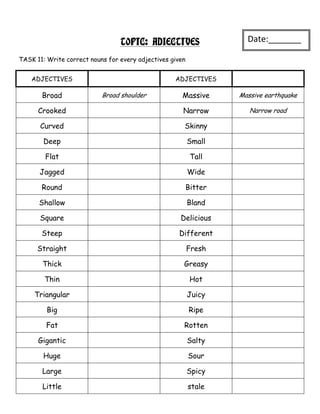 TOPIC: ADJECTIVES                   Date:_______
                                                                     _
TASK 11: Write correct nouns for every adjectives given


    ADJECTIVES                                     ADJECTIVES

       Broad               Broad shoulder             Massive      Massive earthquake

      Crooked                                         Narrow          Narrow road

       Curved                                         Skinny

        Deep                                              Small

        Flat                                               Tall

      Jagged                                              Wide

       Round                                              Bitter

      Shallow                                             Bland

      Square                                         Delicious

       Steep                                        Different

      Straight                                            Fresh

       Thick                                          Greasy

        Thin                                               Hot

     Triangular                                           Juicy

         Big                                              Ripe

         Fat                                          Rotten

      Gigantic                                            Salty

        Huge                                              Sour

       Large                                              Spicy

       Little                                             stale
 
