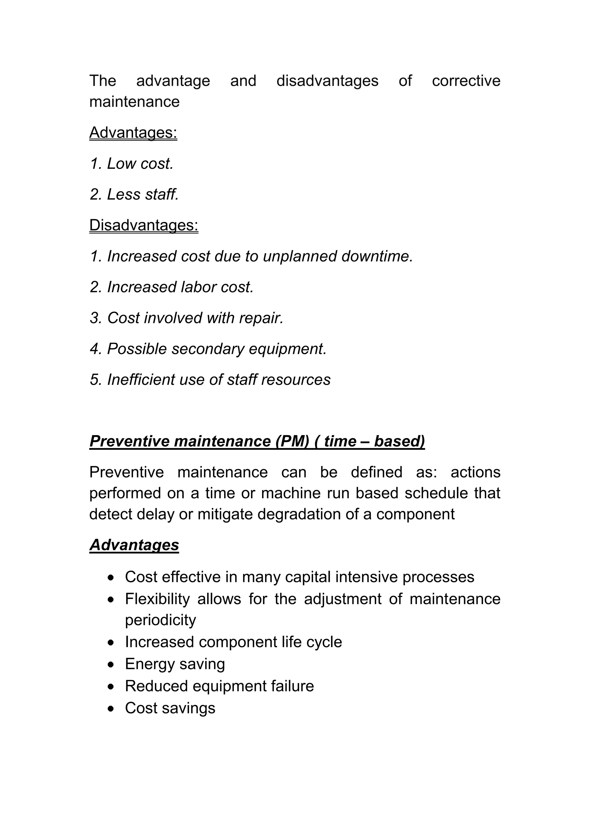 The advantage        and    disadvantages   of   corrective
maintenance
Advantages:
1. Low cost.
2. Less staff.
Disadvantages:
1. Increased cost due to unplanned downtime.
2. Increased labor cost.
3. Cost involved with repair.
4. Possible secondary equipment.
5. Inefficient use of staff resources


Preventive maintenance (PM) ( time – based)
Preventive maintenance can be defined as: actions
performed on a time or machine run based schedule that
detect delay or mitigate degradation of a component
Advantages

     Cost effective in many capital intensive processes
     Flexibility allows for the adjustment of maintenance
     periodicity
     Increased component life cycle
     Energy saving
     Reduced equipment failure
     Cost savings
 