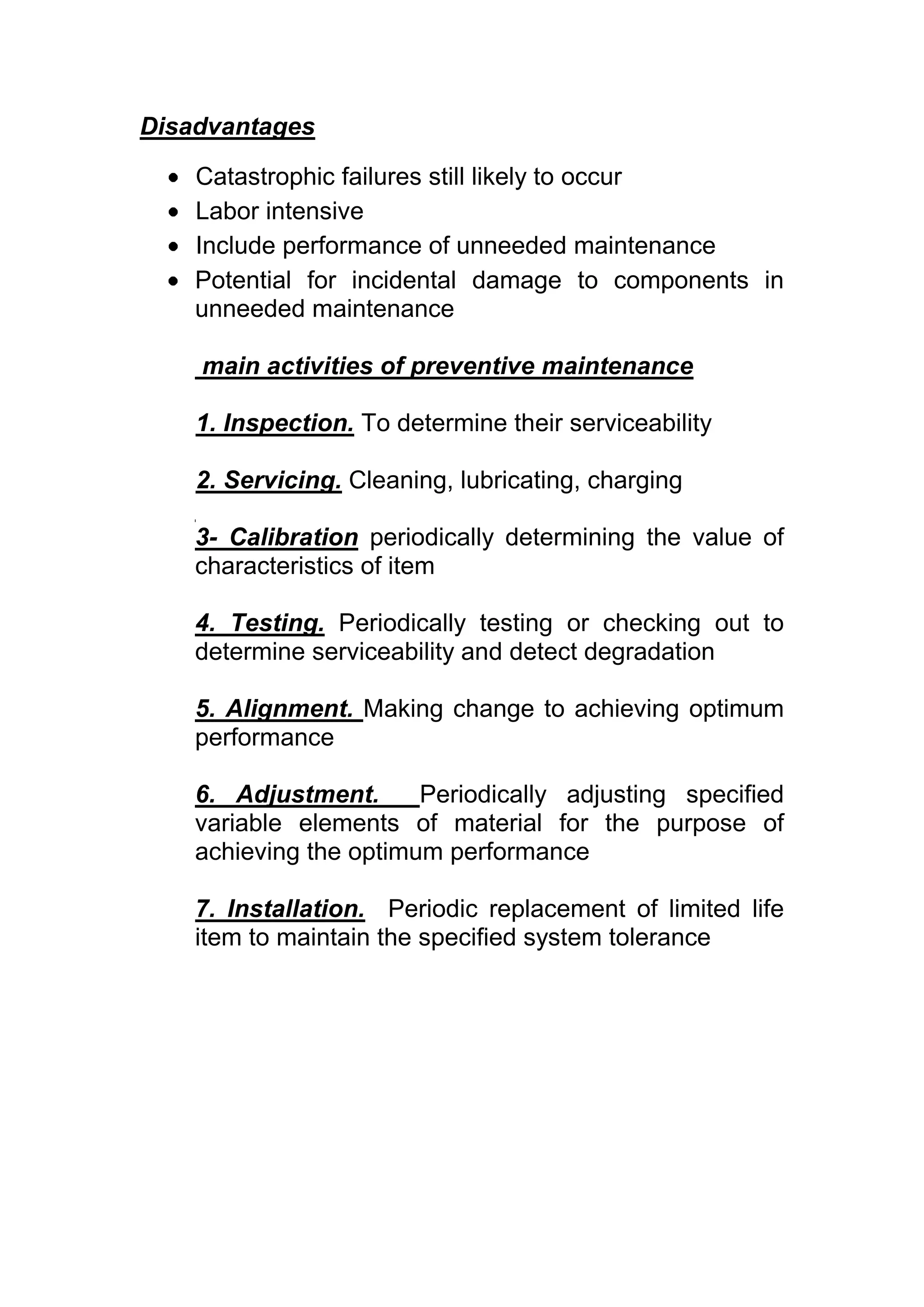 Disadvantages

    Catastrophic failures still likely to occur
    Labor intensive
    Include performance of unneeded maintenance
    Potential for incidental damage to components in
    unneeded maintenance

    main activities of preventive maintenance

    1. Inspection. To determine their serviceability

    2. Servicing. Cleaning, lubricating, charging

    3- Calibration periodically determining the value of
    characteristics of item

    4. Testing. Periodically testing or checking out to
    determine serviceability and detect degradation

    5. Alignment. Making change to achieving optimum
    performance

    6. Adjustment.      Periodically adjusting specified
    variable elements of material for the purpose of
    achieving the optimum performance

    7. Installation. Periodic replacement of limited life
    item to maintain the specified system tolerance
 