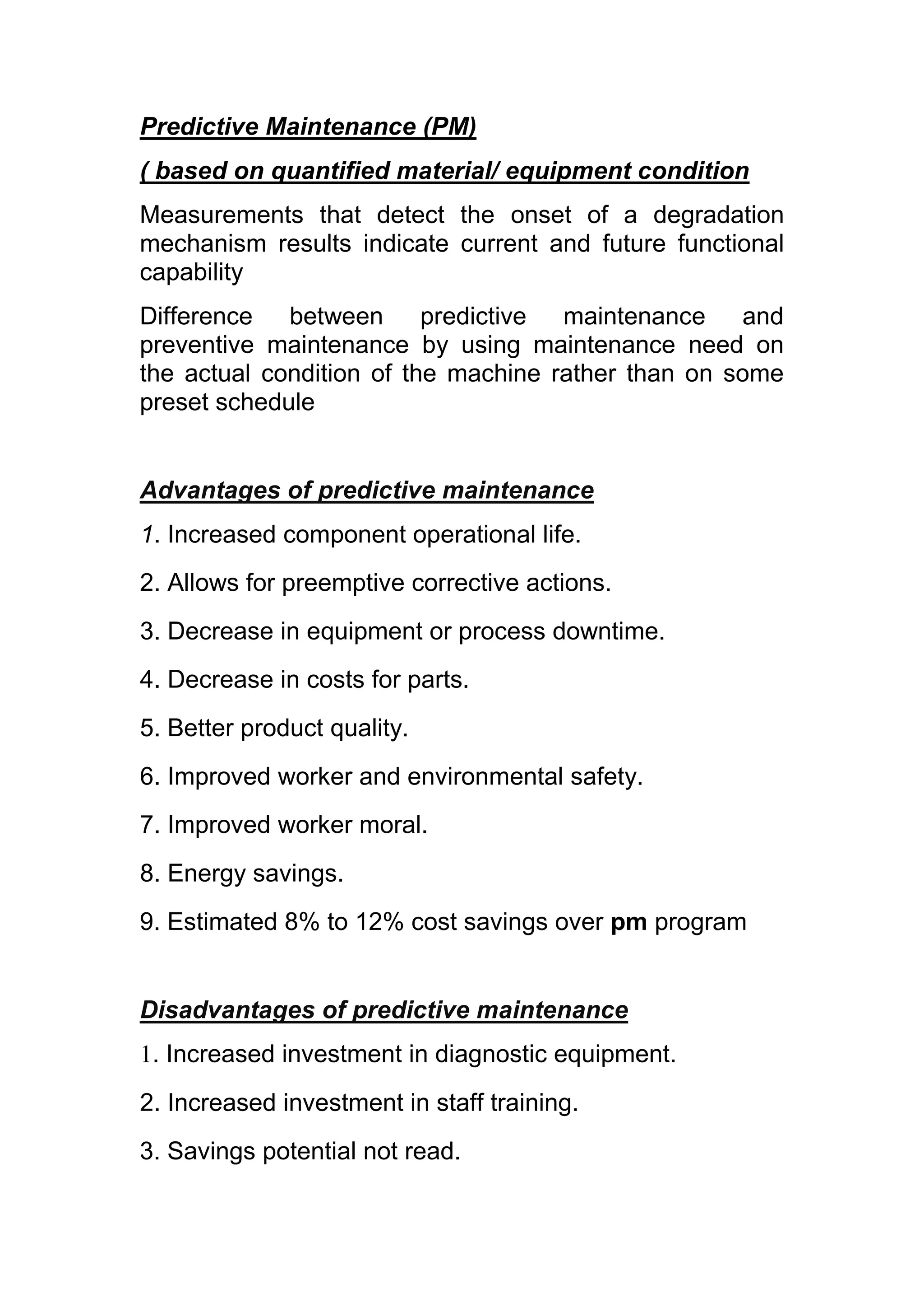 Predictive Maintenance (PM)
( based on quantified material/ equipment condition
Measurements that detect the onset of a degradation
mechanism results indicate current and future functional
capability
Difference between predictive maintenance and
preventive maintenance by using maintenance need on
the actual condition of the machine rather than on some
preset schedule


Advantages of predictive maintenance
1. Increased component operational life.
2. Allows for preemptive corrective actions.
3. Decrease in equipment or process downtime.
4. Decrease in costs for parts.
5. Better product quality.
6. Improved worker and environmental safety.
7. Improved worker moral.
8. Energy savings.
9. Estimated 8% to 12% cost savings over pm program


Disadvantages of predictive maintenance
1. Increased investment in diagnostic equipment.
2. Increased investment in staff training.
3. Savings potential not read.
 