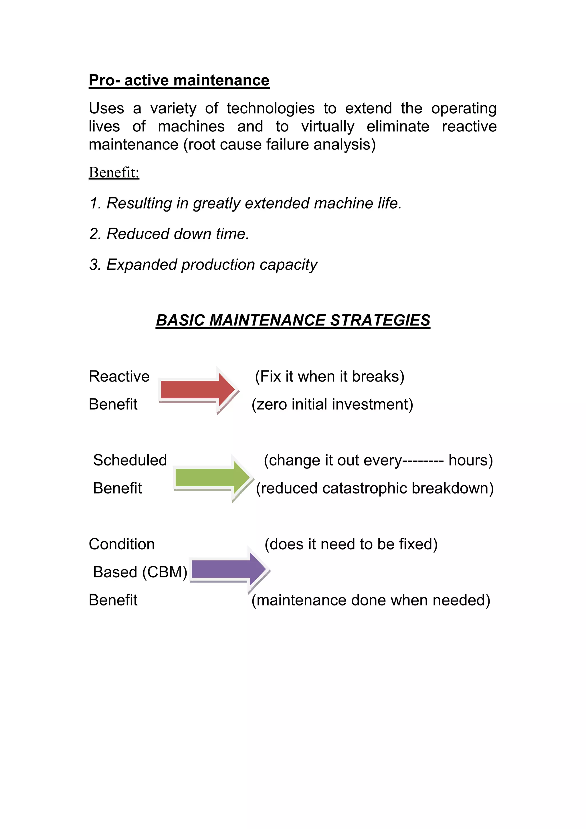 Pro- active maintenance
Uses a variety of technologies to extend the operating
lives of machines and to virtually eliminate reactive
maintenance (root cause failure analysis)
Benefit:
1. Resulting in greatly extended machine life.
2. Reduced down time.
3. Expanded production capacity


            BASIC MAINTENANCE STRATEGIES


Reactive                (Fix it when it breaks)
Benefit                 (zero initial investment)


Scheduled                (change it out every-------- hours)
Benefit                 (reduced catastrophic breakdown)


Condition                 (does it need to be fixed)
Based (CBM)
Benefit                 (maintenance done when needed)
 