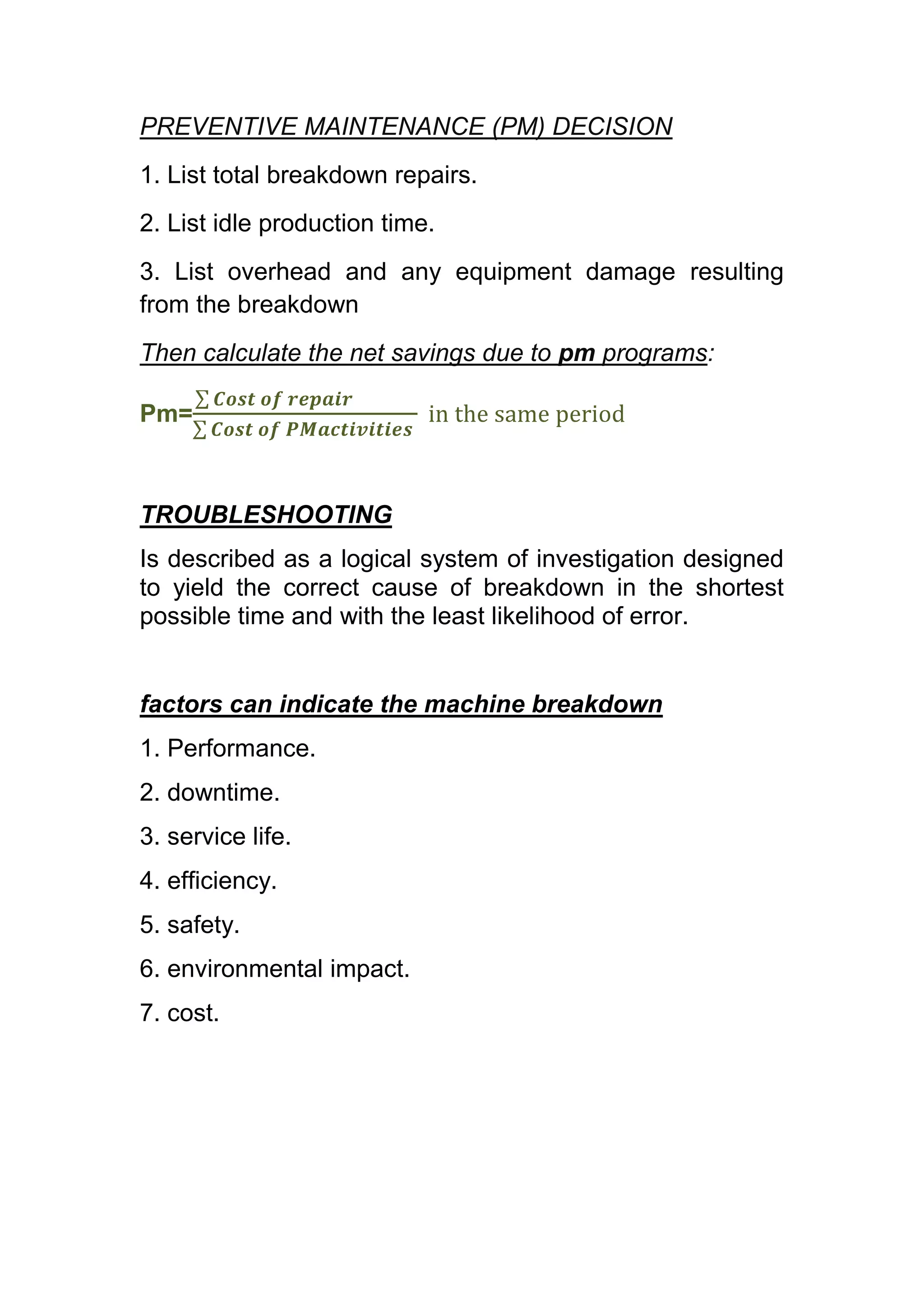 PREVENTIVE MAINTENANCE (PM) DECISION
1. List total breakdown repairs.
2. List idle production time.
3. List overhead and any equipment damage resulting
from the breakdown
Then calculate the net savings due to pm programs:

Pm=



TROUBLESHOOTING
Is described as a logical system of investigation designed
to yield the correct cause of breakdown in the shortest
possible time and with the least likelihood of error.


factors can indicate the machine breakdown
1. Performance.
2. downtime.
3. service life.
4. efficiency.
5. safety.
6. environmental impact.
7. cost.
 