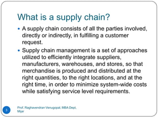 What is a supply chain?
     A supply chain consists of all the parties involved,
      directly or indirectly, in fulfilling a customer
      request.
     Supply chain management is a set of approaches
      utilized to efficiently integrate suppliers,
      manufacturers, warehouses, and stores, so that
      merchandise is produced and distributed at the
      right quantities, to the right locations, and at the
      right time, in order to minimize system-wide costs
      while satisfying service level requirements.

    Prof. Raghavendran Venugopal, MBA Dept,
3   Mijar
 
