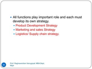  All functions play important role and each must
        develop its own strategy.
         Product Development Strategy
         Marketing and sales Strategy
         Logistics/ Supply chain strategy.




     Prof. Raghavendran Venugopal, MBA Dept,
45   Mijar
 
