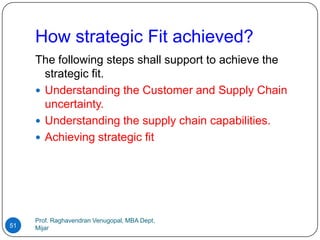 How strategic Fit achieved?
     The following steps shall support to achieve the
       strategic fit.
      Understanding the Customer and Supply Chain
       uncertainty.
      Understanding the supply chain capabilities.
      Achieving strategic fit




     Prof. Raghavendran Venugopal, MBA Dept,
51   Mijar
 