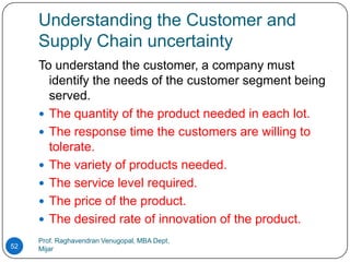 Understanding the Customer and
     Supply Chain uncertainty
     To understand the customer, a company must
       identify the needs of the customer segment being
       served.
      The quantity of the product needed in each lot.
      The response time the customers are willing to
       tolerate.
      The variety of products needed.
      The service level required.
      The price of the product.
      The desired rate of innovation of the product.
     Prof. Raghavendran Venugopal, MBA Dept,
52   Mijar
 