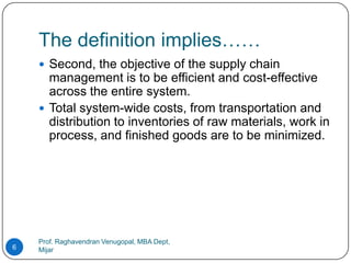 The definition implies……
     Second, the objective of the supply chain
      management is to be efficient and cost-effective
      across the entire system.
     Total system-wide costs, from transportation and
      distribution to inventories of raw materials, work in
      process, and finished goods are to be minimized.




    Prof. Raghavendran Venugopal, MBA Dept,
6   Mijar
 