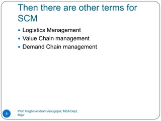 Then there are other terms for
    SCM
     Logistics Management
     Value Chain management
     Demand Chain management




    Prof. Raghavendran Venugopal, MBA Dept,
8   Mijar
 