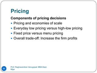 Pricing
     Components of pricing decisions
      Pricing and economies of scale
      Everyday low pricing versus high-low pricing
      Fixed price versus menu pricing
      Overall trade-off: Increase the firm profits




     Prof. Raghavendran Venugopal, MBA Dept,
86   Mijar
 