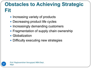 Obstacles to Achieving Strategic
 Fit
      Increasing variety of products
      Decreasing product life cycles
      Increasingly demanding customers
      Fragmentation of supply chain ownership
      Globalization
      Difficulty executing new strategies




     Prof. Raghavendran Venugopal, MBA Dept,
87   Mijar
 