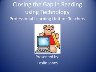 Closing the Gap in Reading
using Technology
Professional Learning Unit for Teachers
Presented by:
Leslie Jones
 