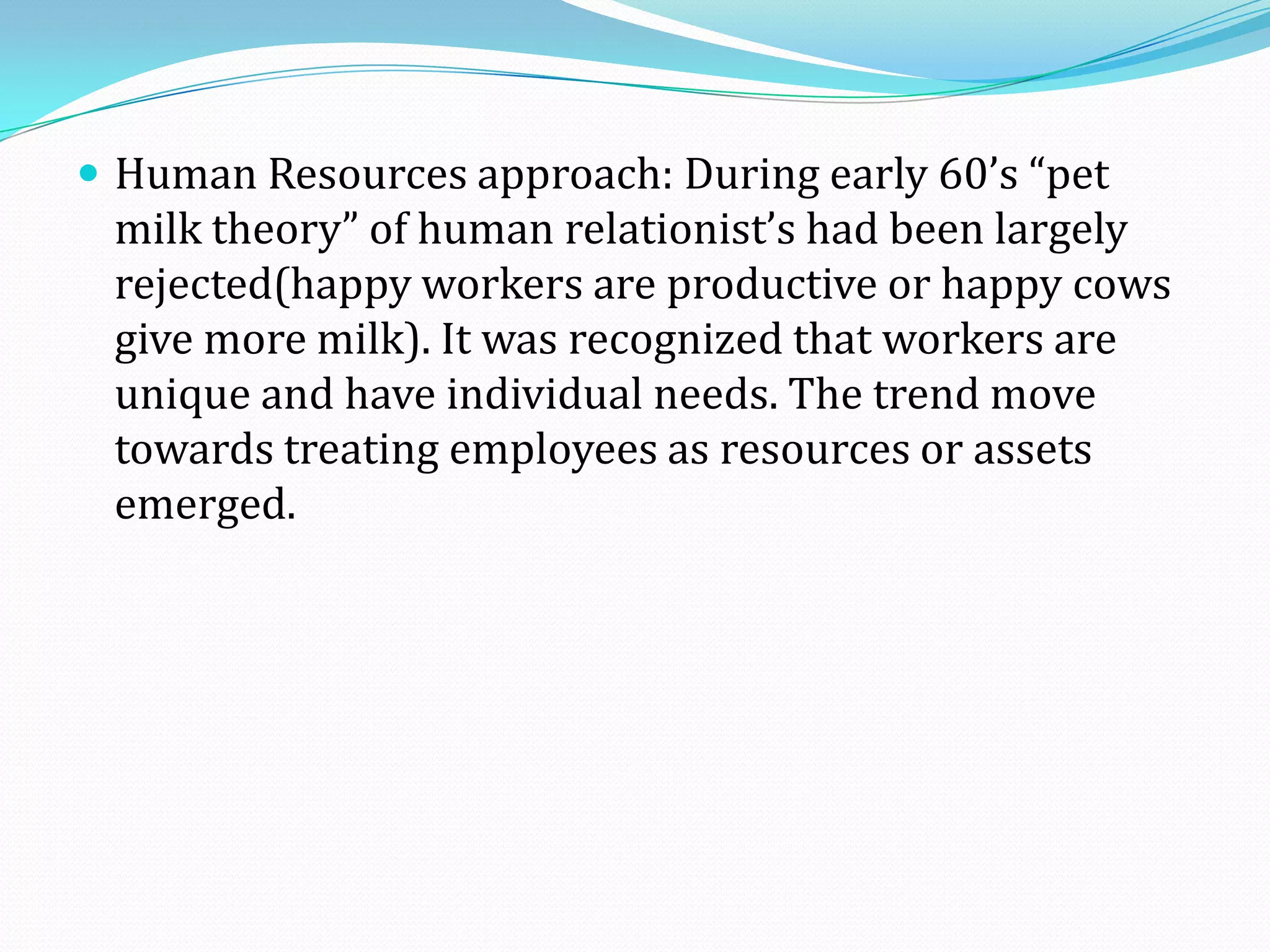  Human Resources approach: During early 60’s “pet
milk theory” of human relationist’s had been largely
rejected(happy workers are productive or happy cows
give more milk). It was recognized that workers are
unique and have individual needs. The trend move
towards treating employees as resources or assets
emerged.
 