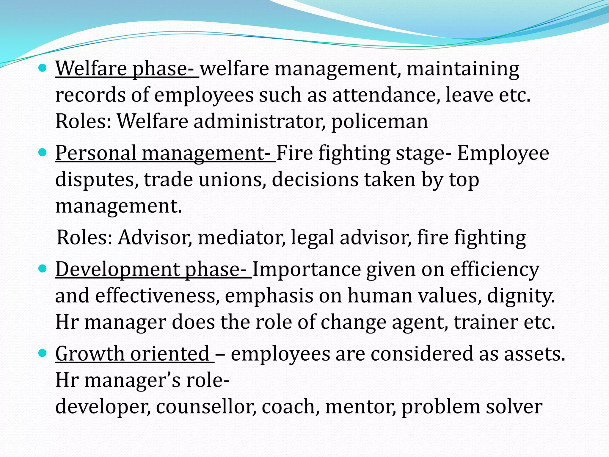  Welfare phase- welfare management, maintaining
records of employees such as attendance, leave etc.
Roles: Welfare administrator, policeman
 Personal management- Fire fighting stage- Employee
disputes, trade unions, decisions taken by top
management.
Roles: Advisor, mediator, legal advisor, fire fighting
 Development phase- Importance given on efficiency
and effectiveness, emphasis on human values, dignity.
Hr manager does the role of change agent, trainer etc.
 Growth oriented – employees are considered as assets.
Hr manager’s role-
developer, counsellor, coach, mentor, problem solver
 