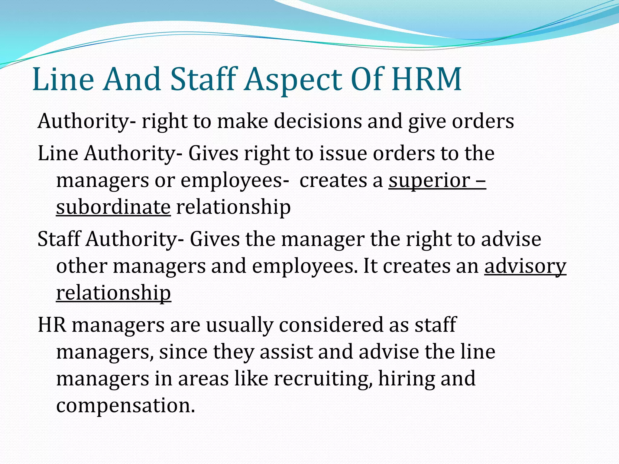 Authority- right to make decisions and give orders
Line Authority- Gives right to issue orders to the
managers or employees- creates a superior –
subordinate relationship
Staff Authority- Gives the manager the right to advise
other managers and employees. It creates an advisory
relationship
HR managers are usually considered as staff
managers, since they assist and advise the line
managers in areas like recruiting, hiring and
compensation.
Line And Staff Aspect Of HRM
 