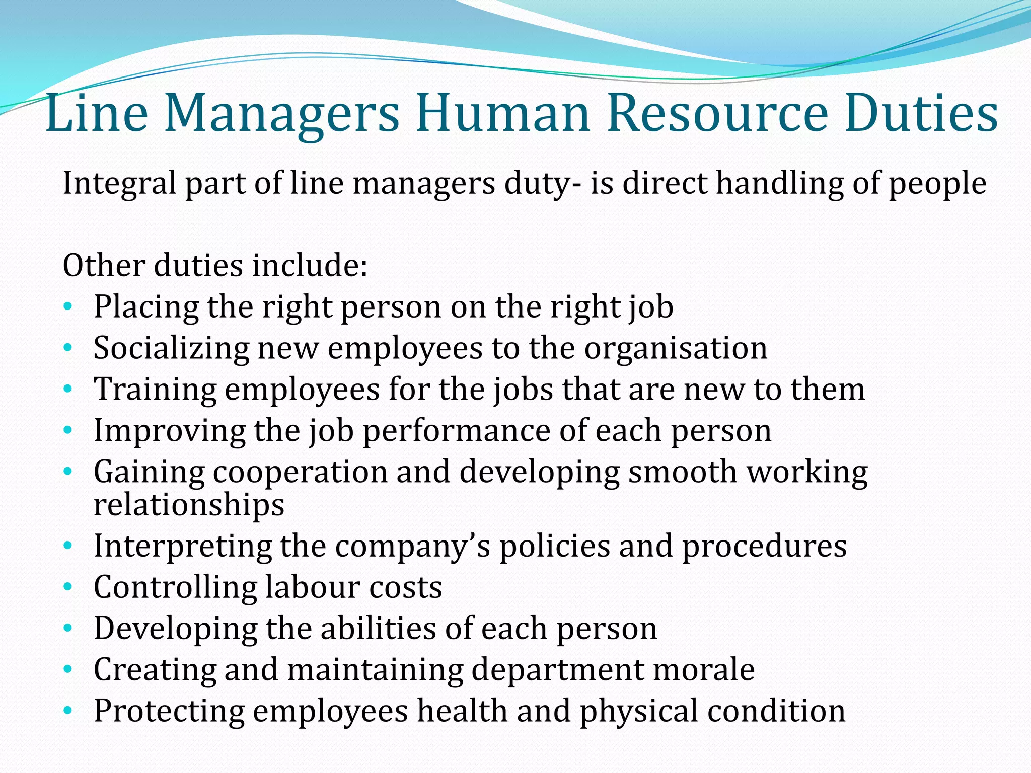 Integral part of line managers duty- is direct handling of people
Other duties include:
• Placing the right person on the right job
• Socializing new employees to the organisation
• Training employees for the jobs that are new to them
• Improving the job performance of each person
• Gaining cooperation and developing smooth working
relationships
• Interpreting the company’s policies and procedures
• Controlling labour costs
• Developing the abilities of each person
• Creating and maintaining department morale
• Protecting employees health and physical condition
Line Managers Human Resource Duties
 