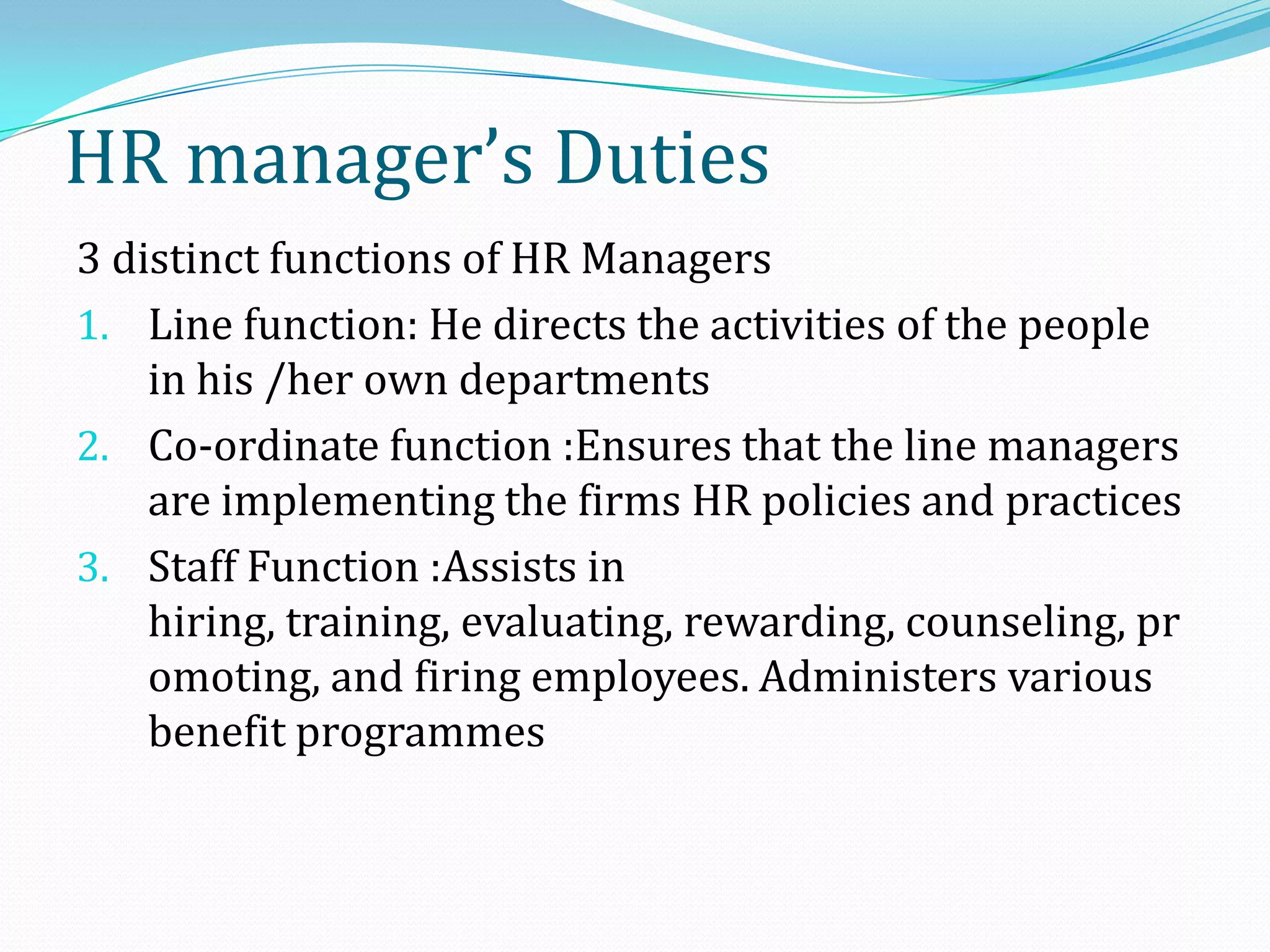 3 distinct functions of HR Managers
1. Line function: He directs the activities of the people
in his /her own departments
2. Co-ordinate function :Ensures that the line managers
are implementing the firms HR policies and practices
3. Staff Function :Assists in
hiring, training, evaluating, rewarding, counseling, pr
omoting, and firing employees. Administers various
benefit programmes
HR manager’s Duties
 