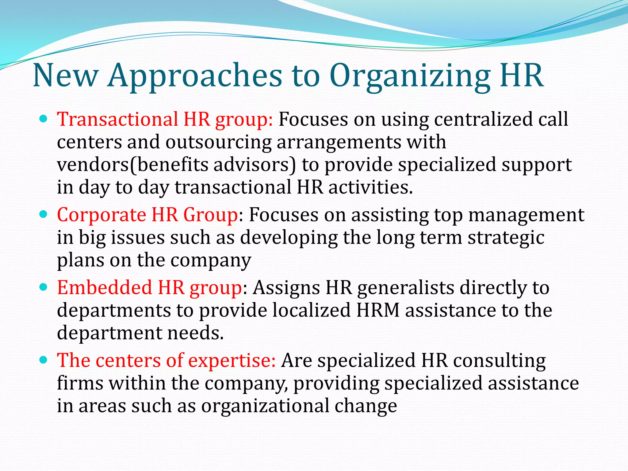  Transactional HR group: Focuses on using centralized call
centers and outsourcing arrangements with
vendors(benefits advisors) to provide specialized support
in day to day transactional HR activities.
 Corporate HR Group: Focuses on assisting top management
in big issues such as developing the long term strategic
plans on the company
 Embedded HR group: Assigns HR generalists directly to
departments to provide localized HRM assistance to the
department needs.
 The centers of expertise: Are specialized HR consulting
firms within the company, providing specialized assistance
in areas such as organizational change
New Approaches to Organizing HR
 