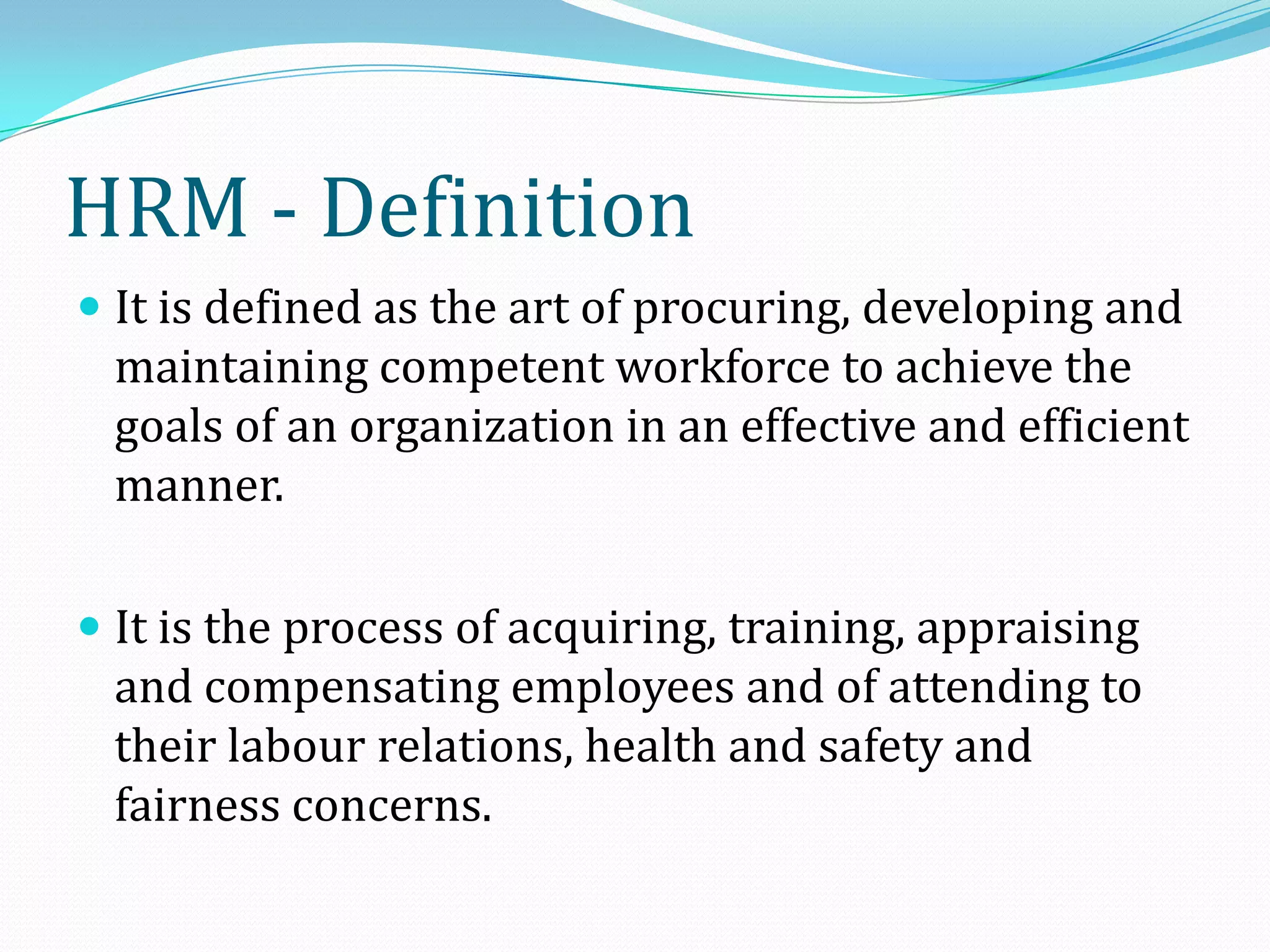  It is defined as the art of procuring, developing and
maintaining competent workforce to achieve the
goals of an organization in an effective and efficient
manner.
 It is the process of acquiring, training, appraising
and compensating employees and of attending to
their labour relations, health and safety and
fairness concerns.
HRM - Definition
 