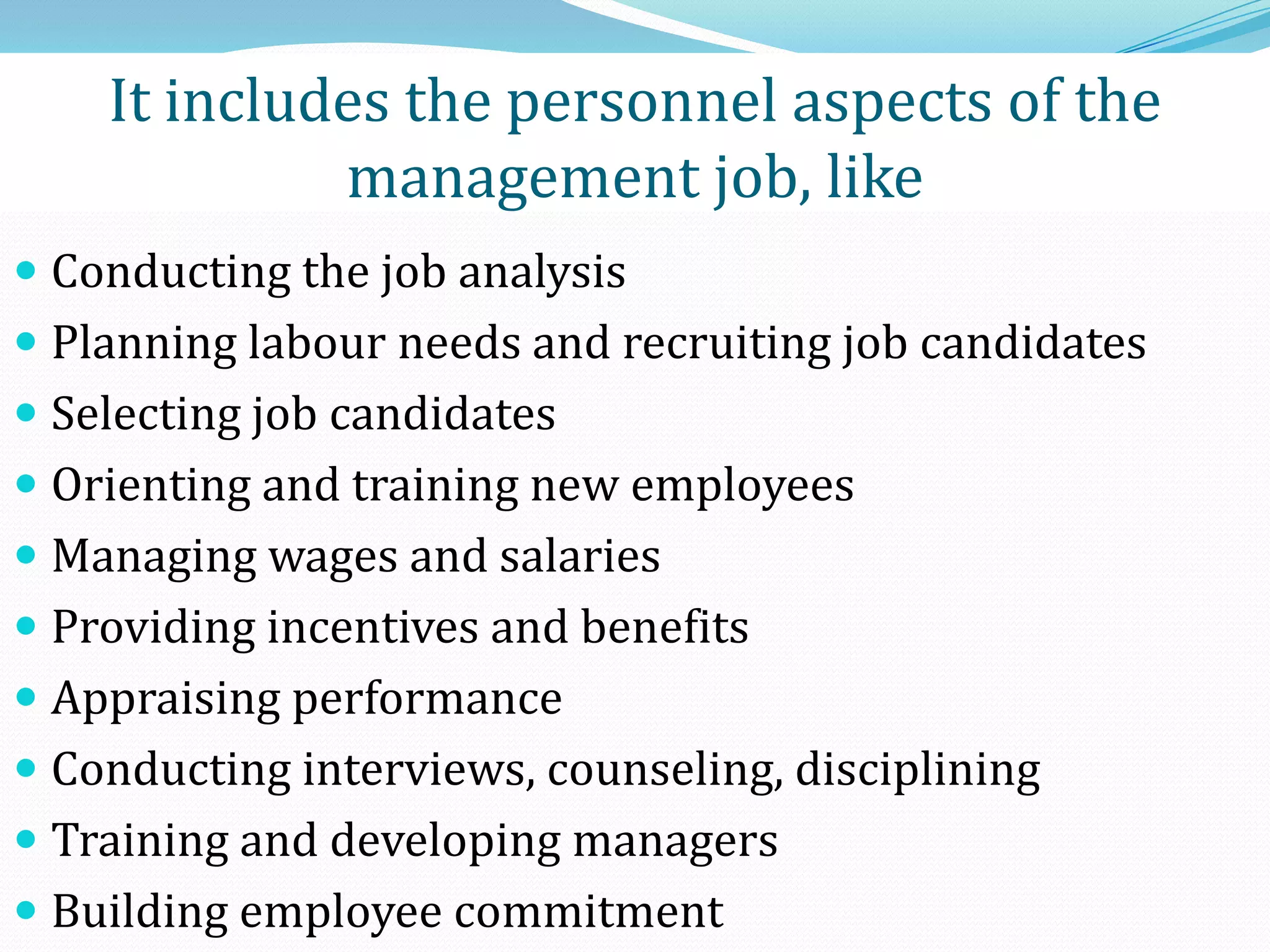  Conducting the job analysis
 Planning labour needs and recruiting job candidates
 Selecting job candidates
 Orienting and training new employees
 Managing wages and salaries
 Providing incentives and benefits
 Appraising performance
 Conducting interviews, counseling, disciplining
 Training and developing managers
 Building employee commitment
It includes the personnel aspects of the
management job, like
 