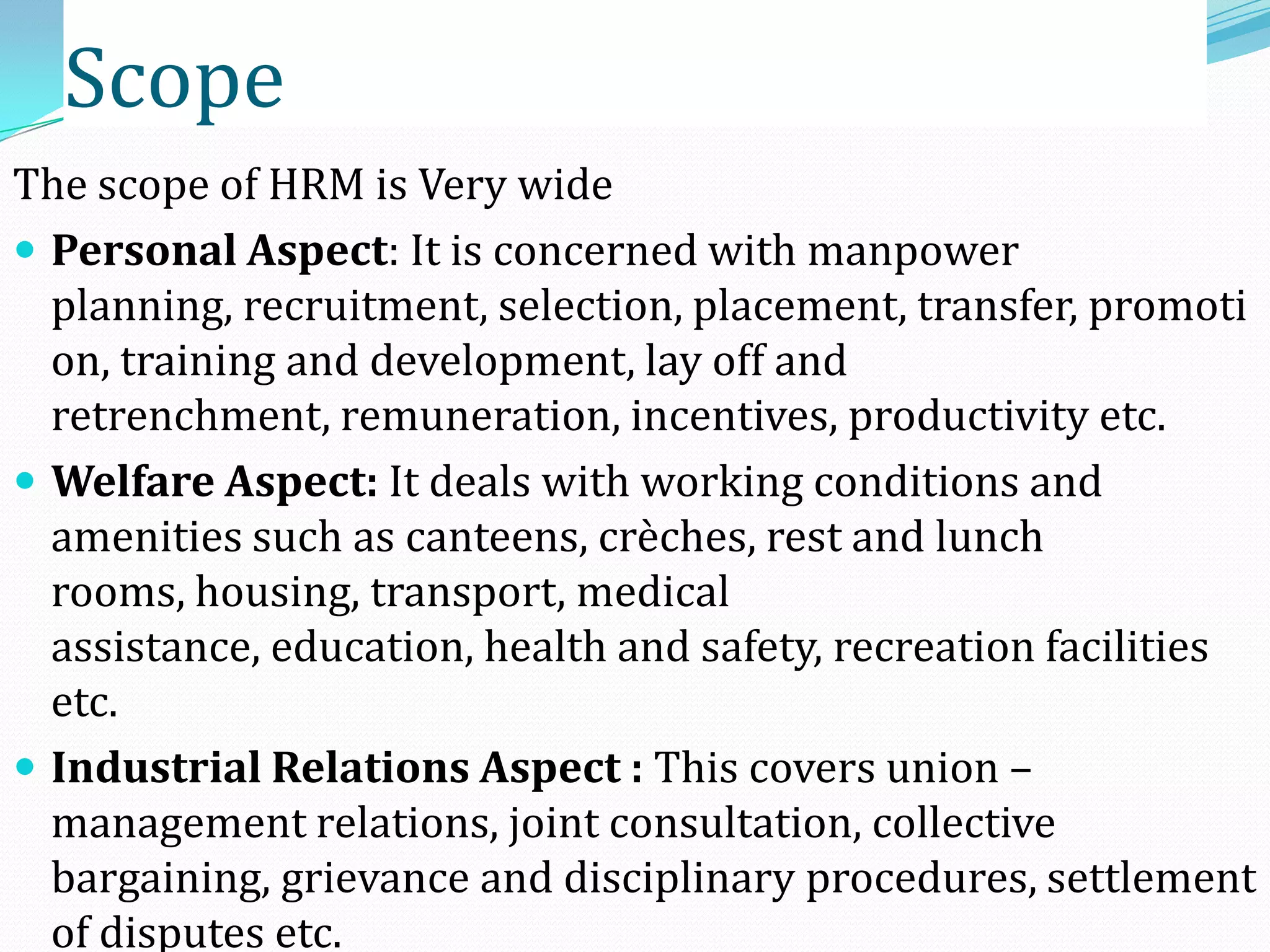 The scope of HRM is Very wide
 Personal Aspect: It is concerned with manpower
planning, recruitment, selection, placement, transfer, promoti
on, training and development, lay off and
retrenchment, remuneration, incentives, productivity etc.
 Welfare Aspect: It deals with working conditions and
amenities such as canteens, crèches, rest and lunch
rooms, housing, transport, medical
assistance, education, health and safety, recreation facilities
etc.
 Industrial Relations Aspect : This covers union –
management relations, joint consultation, collective
bargaining, grievance and disciplinary procedures, settlement
of disputes etc.
Scope
 