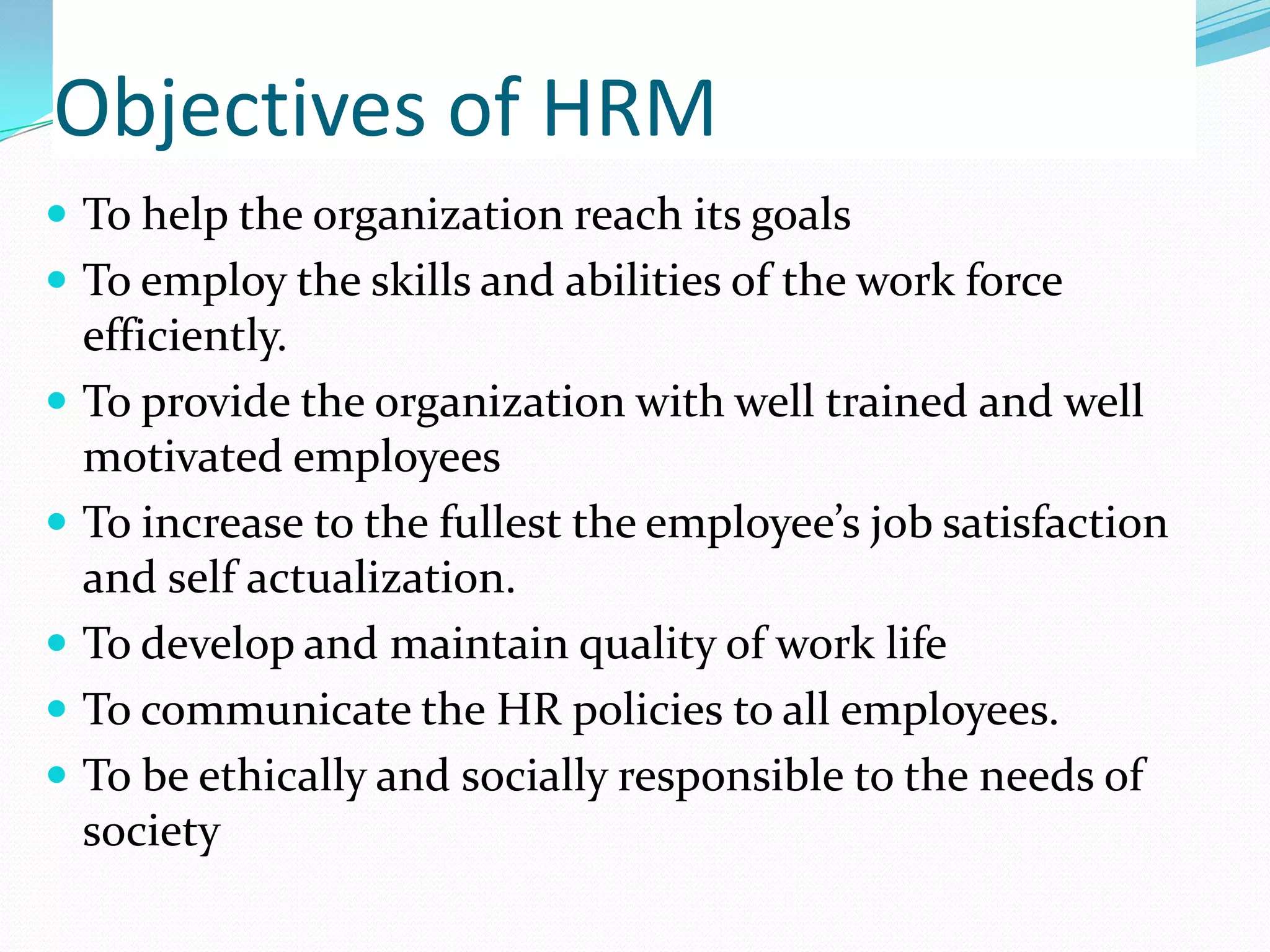 Objectives of HRM
 To help the organization reach its goals
 To employ the skills and abilities of the work force
efficiently.
 To provide the organization with well trained and well
motivated employees
 To increase to the fullest the employee’s job satisfaction
and self actualization.
 To develop and maintain quality of work life
 To communicate the HR policies to all employees.
 To be ethically and socially responsible to the needs of
society
 