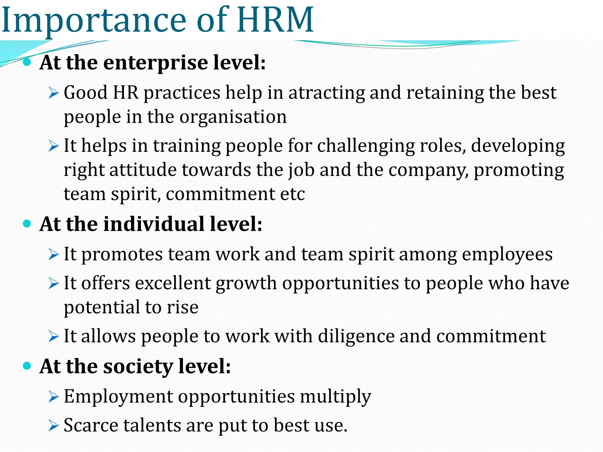  At the enterprise level:
 Good HR practices help in atracting and retaining the best
people in the organisation
 It helps in training people for challenging roles, developing
right attitude towards the job and the company, promoting
team spirit, commitment etc
 At the individual level:
 It promotes team work and team spirit among employees
 It offers excellent growth opportunities to people who have
potential to rise
 It allows people to work with diligence and commitment
 At the society level:
 Employment opportunities multiply
 Scarce talents are put to best use.
Importance of HRM
 