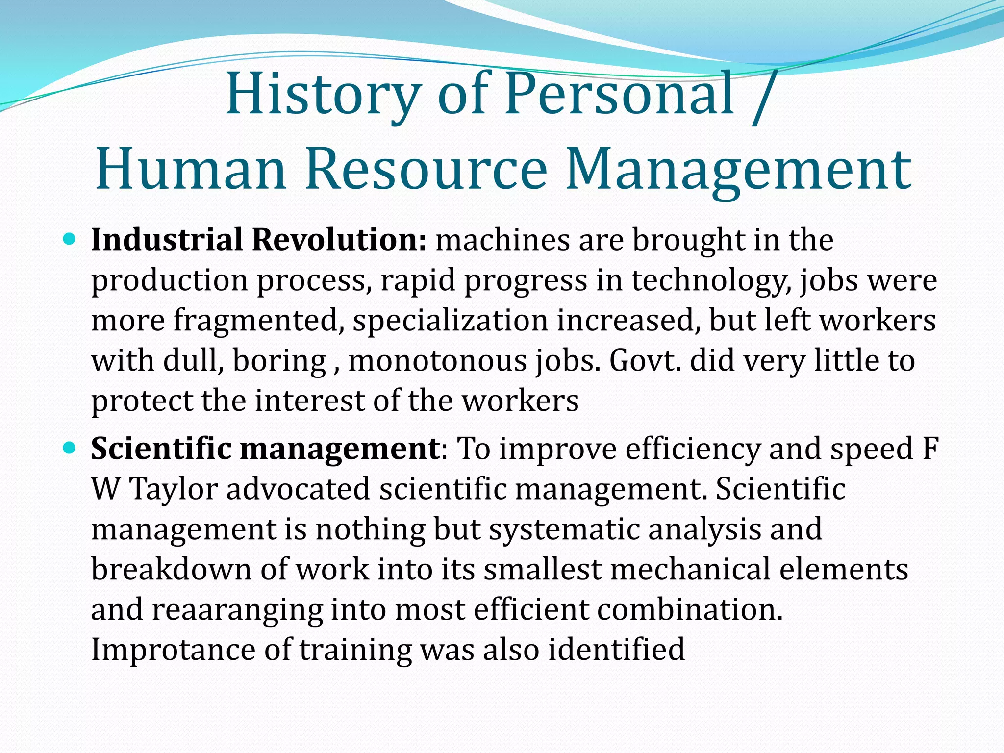  Industrial Revolution: machines are brought in the
production process, rapid progress in technology, jobs were
more fragmented, specialization increased, but left workers
with dull, boring , monotonous jobs. Govt. did very little to
protect the interest of the workers
 Scientific management: To improve efficiency and speed F
W Taylor advocated scientific management. Scientific
management is nothing but systematic analysis and
breakdown of work into its smallest mechanical elements
and reaaranging into most efficient combination.
Improtance of training was also identified
History of Personal /
Human Resource Management
 