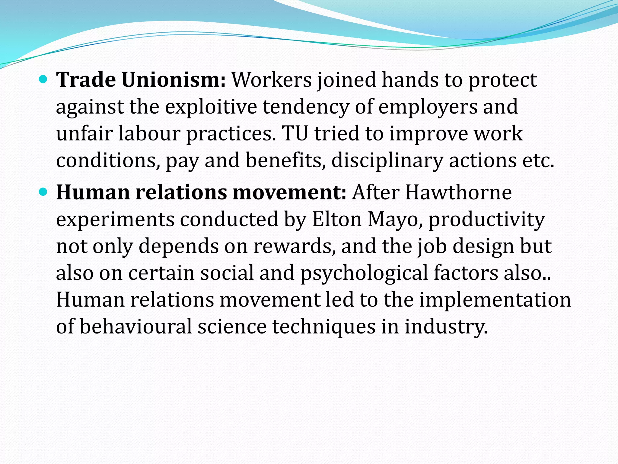  Trade Unionism: Workers joined hands to protect
against the exploitive tendency of employers and
unfair labour practices. TU tried to improve work
conditions, pay and benefits, disciplinary actions etc.
 Human relations movement: After Hawthorne
experiments conducted by Elton Mayo, productivity
not only depends on rewards, and the job design but
also on certain social and psychological factors also..
Human relations movement led to the implementation
of behavioural science techniques in industry.
 