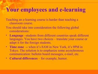 Your employees and e-learning
Teaching an e-learning course is harder than teaching a
classroom course.
You should take into consideration the following global
considerations:
• Language –students from different countries speak different
languages. You have two choices – translate your course or
adapt it for the foreign students.
• Time zone -- when it’s 8AM in New York, it’s 9PM in
Tokyo. The solution is to emphasize some asynchronous
communication: bulletin board messages, e-mail, etc.
• Cultural differences – for example, humor.
 
