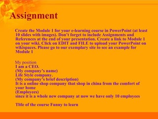 Assignment
Create the Module 1 for your e-learning course in PowerPoint (at least
10 slides with images). Don’t forget to include Assignments and
References at the end of your presentation. Create a link to Module 1
on your wiki. Click on EDIT and FILE to upload your PowerPoint on
wikispaces. Please go to our exemplary site to see an example for
Module 1
My position
I am a CEO.
(My company’s name)
Life Style company.
(My company’s brief description)
It is a online shop company that shop in china from the comfort of
your home
(Employees)
since it is a whole new company at now we have only 10 employees
Tltle of the course Funny to learn
 