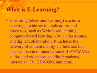 What is E-Learning?
• E-learning (electronic learning) is a term
covering a wide set of applications and
processes, such as Web-based learning,
computer-based learning, virtual classrooms,
and digital collaboration. It includes the
delivery of content mainly via Internet, but
also can be via intranet/extranet (LAN/WAN),
audio- and videotape, satellite broadcast,
interactive TV, CD-ROM, and more.
 