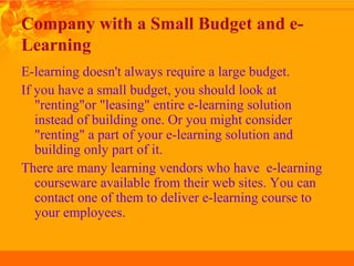 Company with a Small Budget and e-
Learning
E-learning doesn't always require a large budget.
If you have a small budget, you should look at
"renting"or "leasing" entire e-learning solution
instead of building one. Or you might consider
"renting" a part of your e-learning solution and
building only part of it.
There are many learning vendors who have e-learning
courseware available from their web sites. You can
contact one of them to deliver e-learning course to
your employees.
 