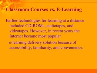 Classroom Courses vs. E-Learning
Earlier technologies for learning at a distance
included CD-ROMs, audiotapes, and
videotapes. However, in recent years the
Internet became most popular
e-learning delivery solution because of
accessibility, familiarity, and convenience.
 