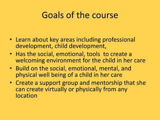 Goals of the course
• Learn about key areas including professional
development, child development,
• Has the social, emotional, tools to create a
welcoming environment for the child in her care
• Build on the social, emotional, mental, and
physical well being of a child in her care
• Create a support group and mentorship that she
can create virtually or physically from any
location

 