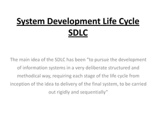 System Development Life Cycle
SDLC
The main idea of the SDLC has been “to pursue the development
of information systems in a very deliberate structured and
methodical way, requiring each stage of the life cycle from
inception of the idea to delivery of the final system, to be carried
out rigidly and sequentially”

 