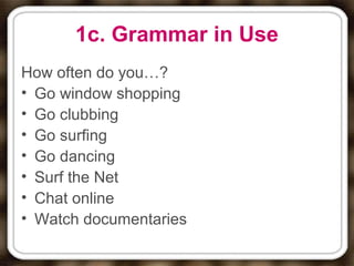1c. Grammar in Use
How often do you…?
• Go window shopping
• Go clubbing
• Go surfing
• Go dancing
• Surf the Net
• Chat online
• Watch documentaries
 