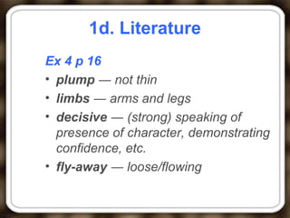 1d. Literature
Ex 4 p 16
• plump ― not thin
• limbs ― arms and legs
• decisive ― (strong) speaking of
presence of character, demonstrating
confidence, etc.
• fly-away ― loose/flowing
 